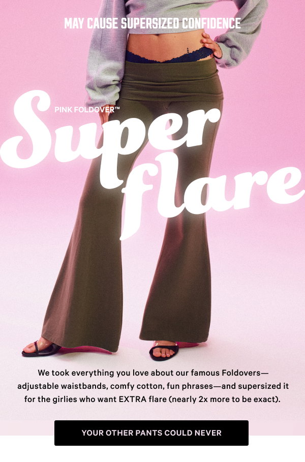May Cause Supersized Confidence PINK Foldover Super Flare We took everything you love about our famous Foldovers—adjustable waistbands, comfy cotton, fun phrases—and supersized it for the girlies who want EXTRA flare (nearly 2x more to be exact).Your Other Pants Could Never >