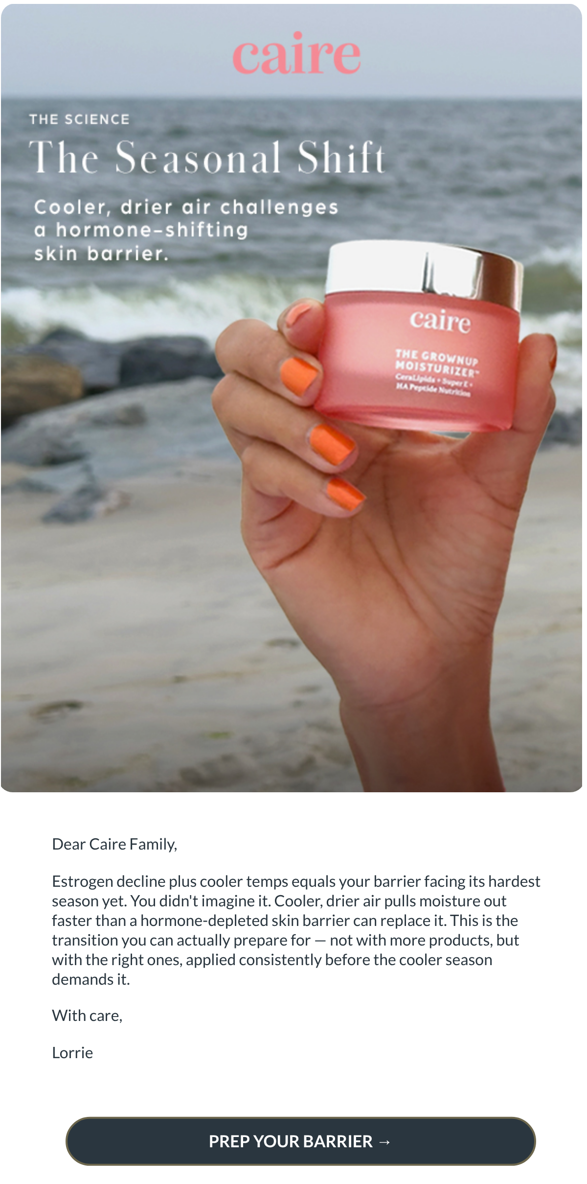  Dear Caire Family,Estrogen decline plus cooler temps equals your barrier facing its hardest season yet.

You didnt imagine it. Cooler, drier air pulls moisture out faster than a hormone-depleted skin barrier can replace it. This is the transition you can actually prepare for — not with more products, but with the right ones, applied consistently before the cooler season demands it.With care,Lorrie PREP YOUR BARRIER →