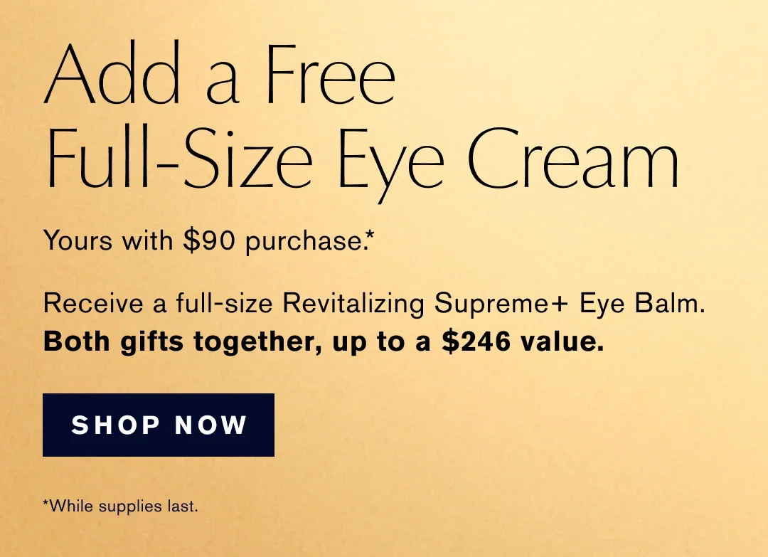 Add a Free Full-Size Eye Cream | Yours with $90 purchase .* | Receive a full-size Revitalizing Supreme+ Eye Balm. | Both gifts together, up to a $246 value. | SHOP NOW | *While supplies last.