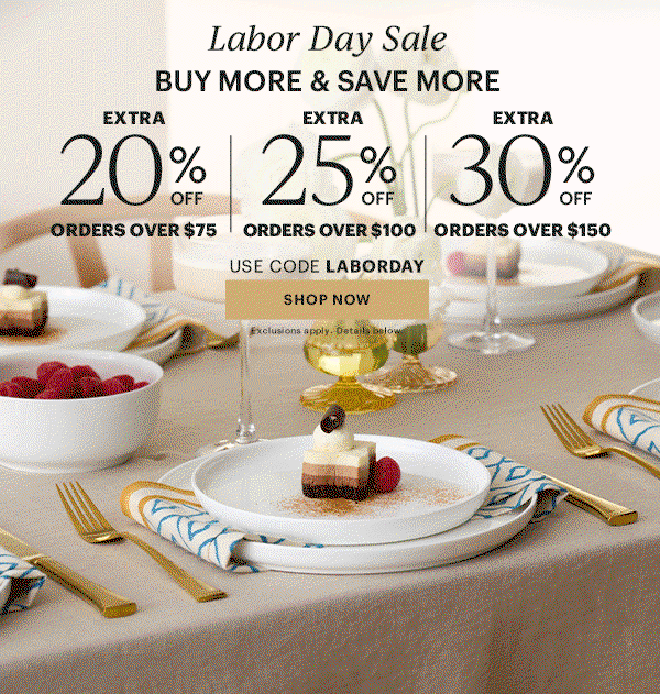 Labor Dy Sale BUY MORE & SAVE MORE EXTRA 20% OFF ORDERS OVER $75 EXTRA 25% OFF ORDERS OVER $100 EXTRA 30% OFF ORDERS OVER $150 USE CODE LABORDAY SHOP NOW Exclusions apply. Details below.