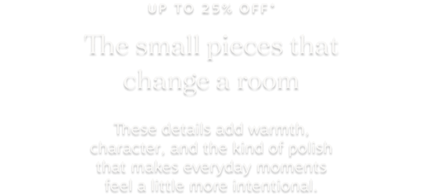 up tp 25% off* the small pieces that change a room: These details add warmth, character, and the kind of polish that makes everyday moments feel a little more intentional.