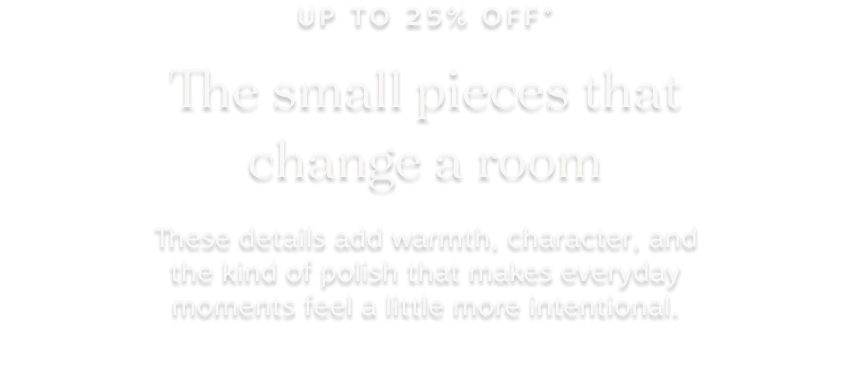 up tp 25% off* the small pieces that change a room: These details add warmth, character, and the kind of polish that makes everyday moments feel a little more intentional.