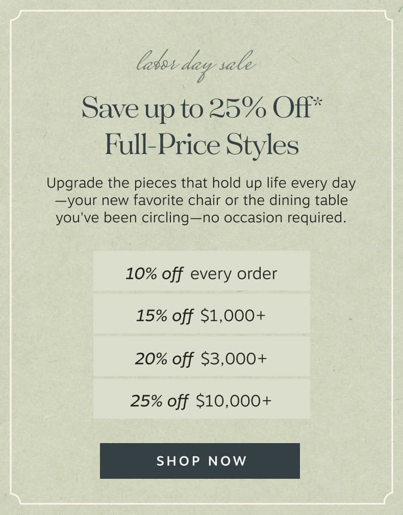 Labor Day Sale Save up to 25% Off* Full-Price Styles – Upgrade the pieces that hold up life every day—your new favorite chair or the dining table you've been circling—no occasion required. | Shop Now