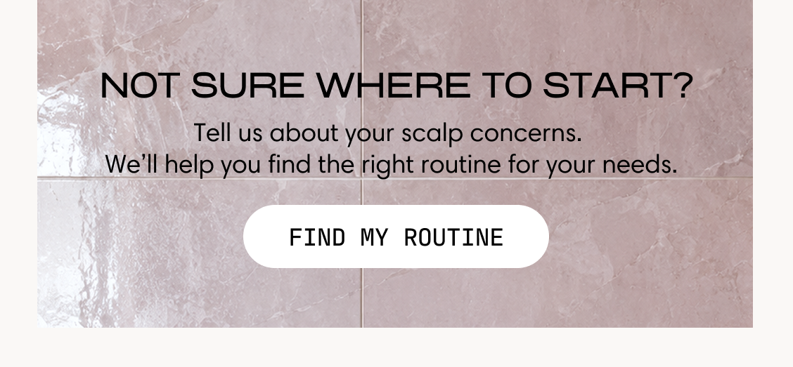Not sure where to start? Tell us about your scalp concerns. We'll help you find the right routine for your needs. Find My Routine.