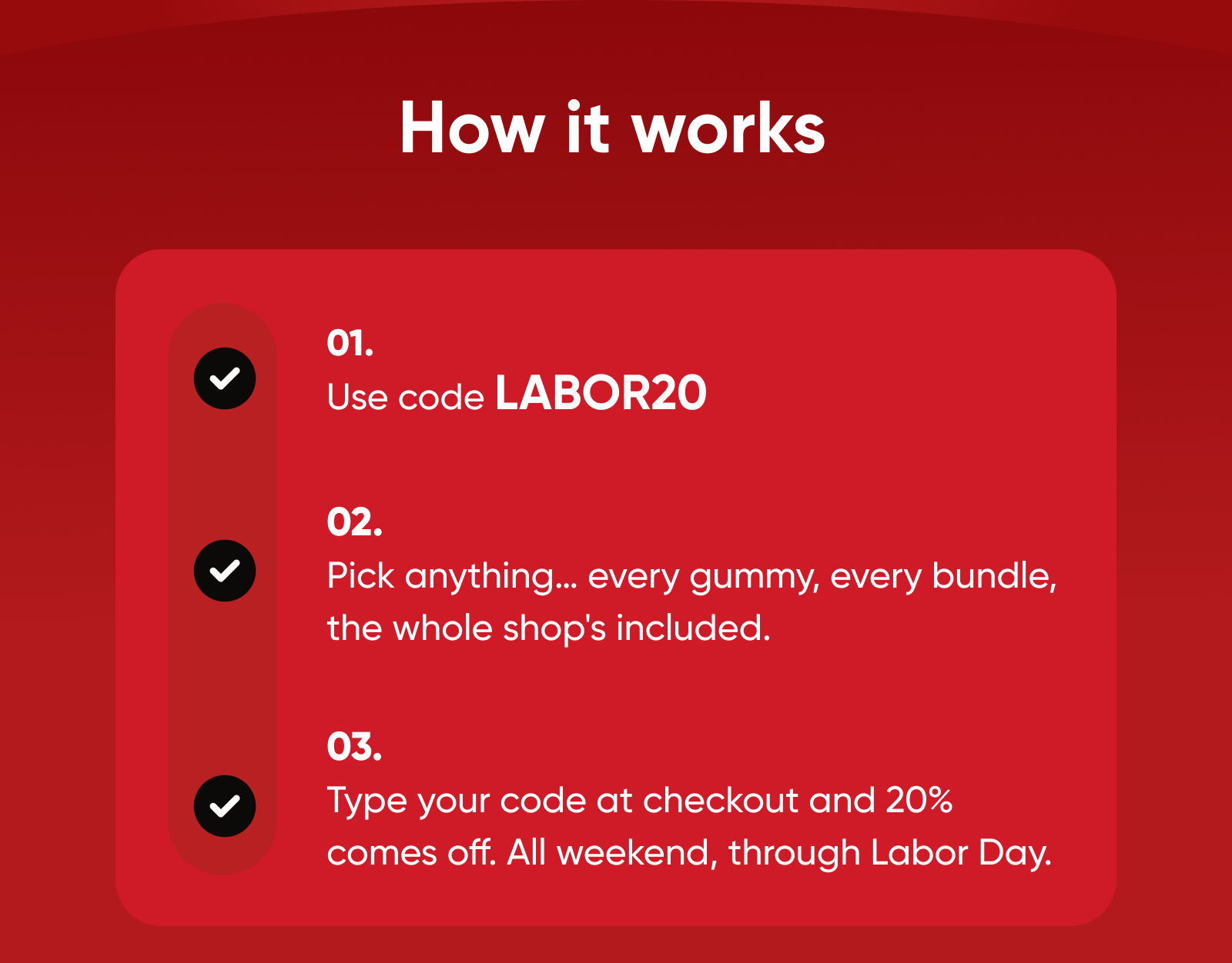 How it works  01. Use code LABOR20  02. Pick anything… every gummy, every bundle, the whole shop's included.   03. Type your code at checkout and 20% comes off. All weekend, through Labor Day. 