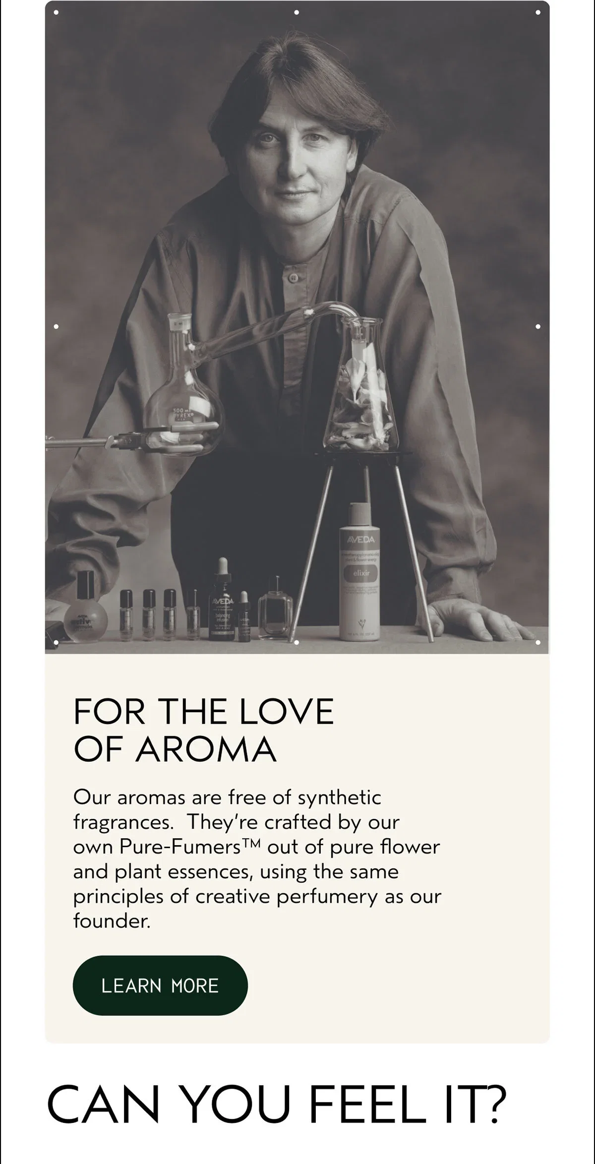 FOR THE LOVE OF AROMA | Our aromas are free of synthetic fragrances. They’re crafted by our own Pure-Fumers™ out of pure flower and plant essences, using the same principles of creative perfumery as our founder. | LEARN MORE | CAN YOU FEEL IT?