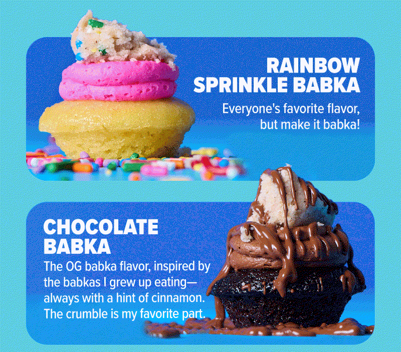 Rainbow Sprinkle Babka: Everyone's favorite flavor, but make it babka! Chocolate Babka: The OG babka flavor, inspired by the babkas I grew up eating - always with a hint of cinnamon. The crumble is my favorite part.