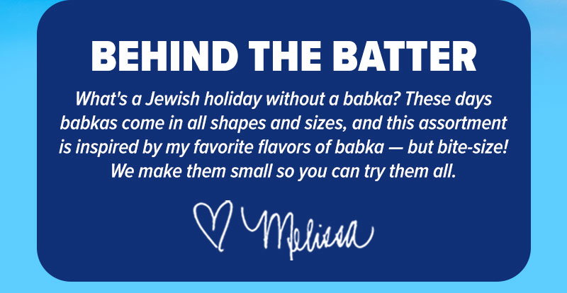 Behind the batter: What's a Jewish holiday without a babka? These days babkas come in all shapes and sizes, and this assortment is inspired by my favorite flavors of babka - but bite-size! We make them small so you can try them all. <3 - Melissa