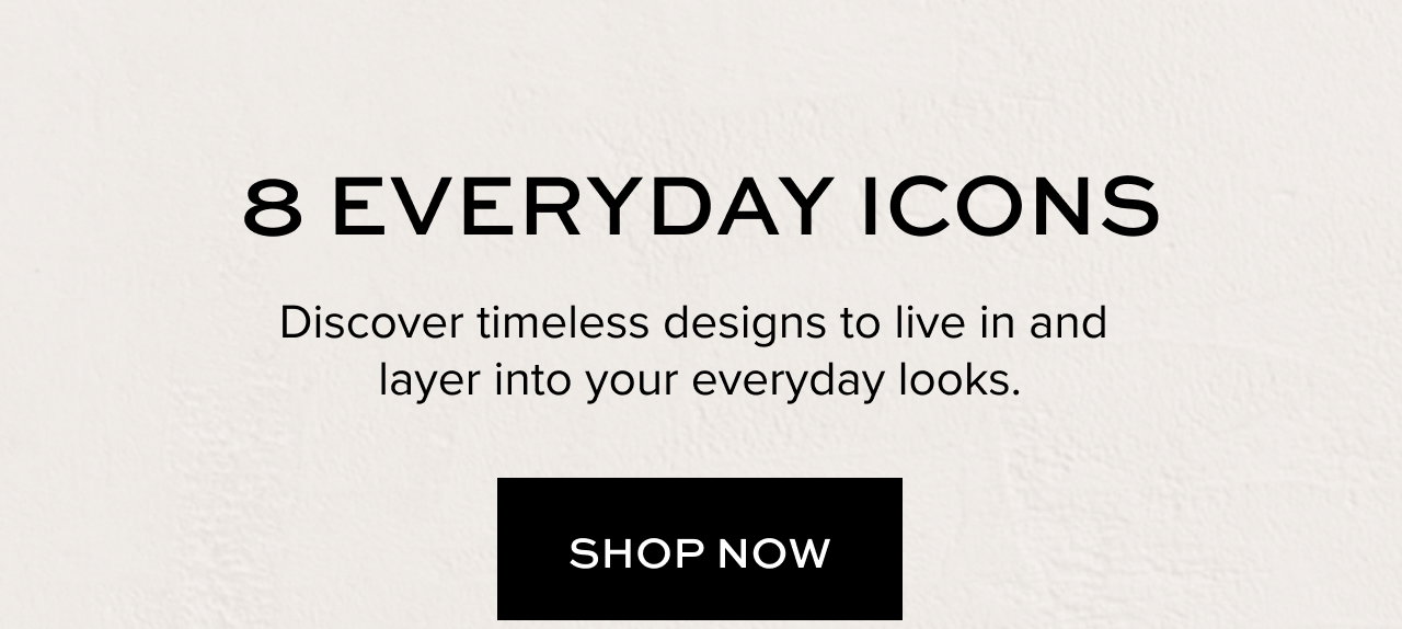 Hero Image: 8 EVERYDAY ICONS: Discover timeless designs to live in and layer into your everyday looks.