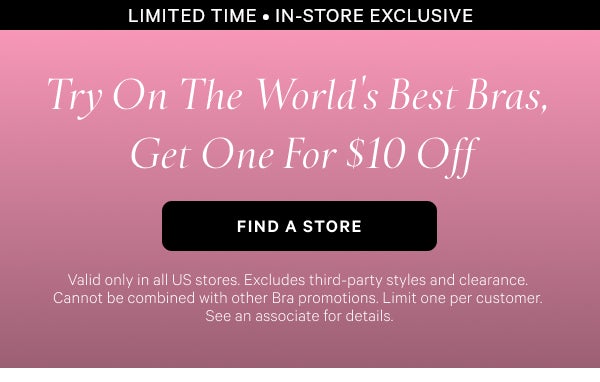 Limited Time • In-Store Exclusive Try On The World’s Best Bras, Get One for $10 Off  Find a Store > Valid only in all US stores. Excludes third-party styles and clearance. Cannot be combined with other Bra promotions. Limit one per customer. See an associate for details.