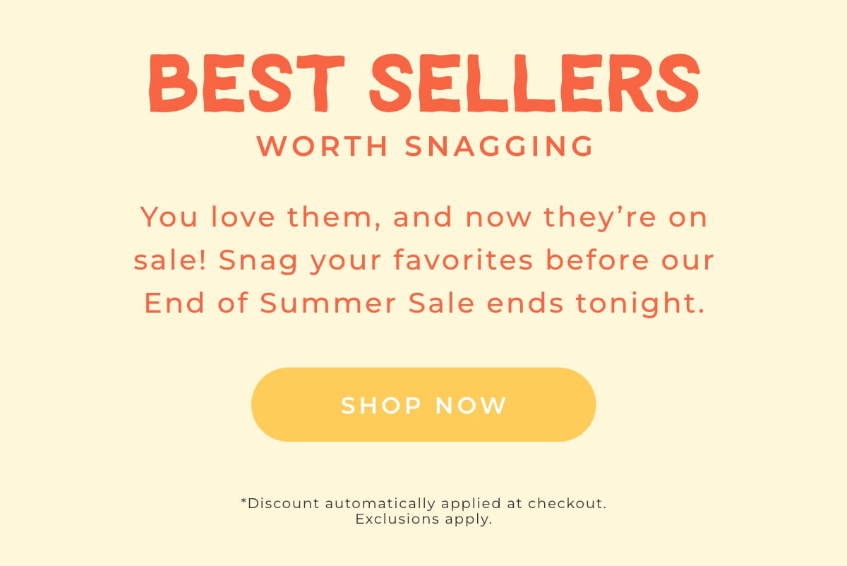 Best Sellers Worth Snagging: you love them, and now they're on sale! Snag your favorites before our End of Summer Sale ends tonight! [SHOP NOW]