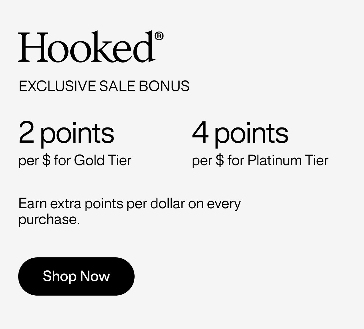 Hooked® Exclusive sale bonus - 2 points per $ for Gold Tier | 4 points per $ for Platinum Tier - Earn extra points per dollar on every purchase.