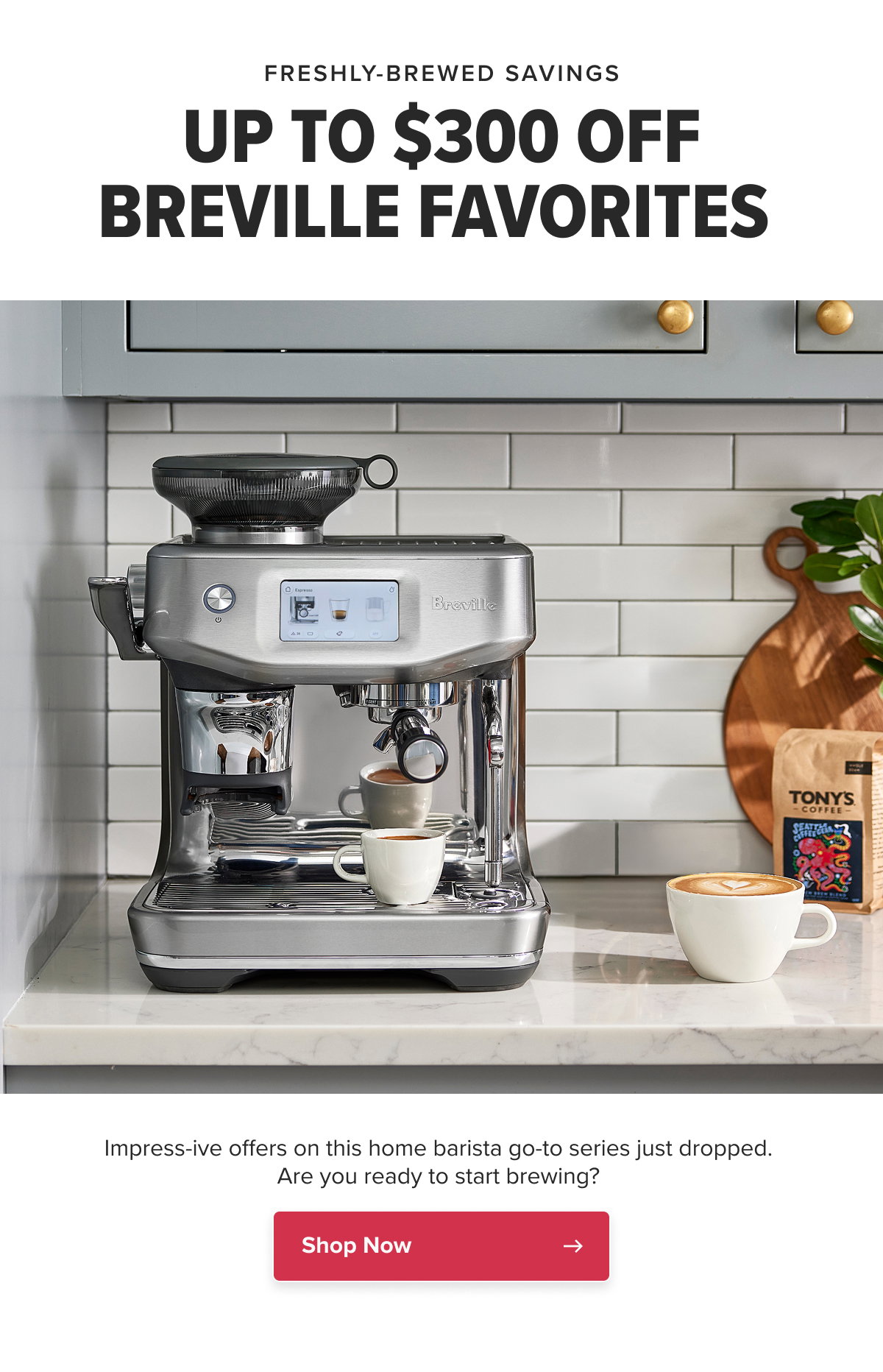 FRESHLY-BREWED SAVINGS UP TO $300 OFF BREVILLE FAVORITES  Impress-ive offers on this home barista go-to series just dropped. Are you ready to start brewing?  CTA: Shop Now