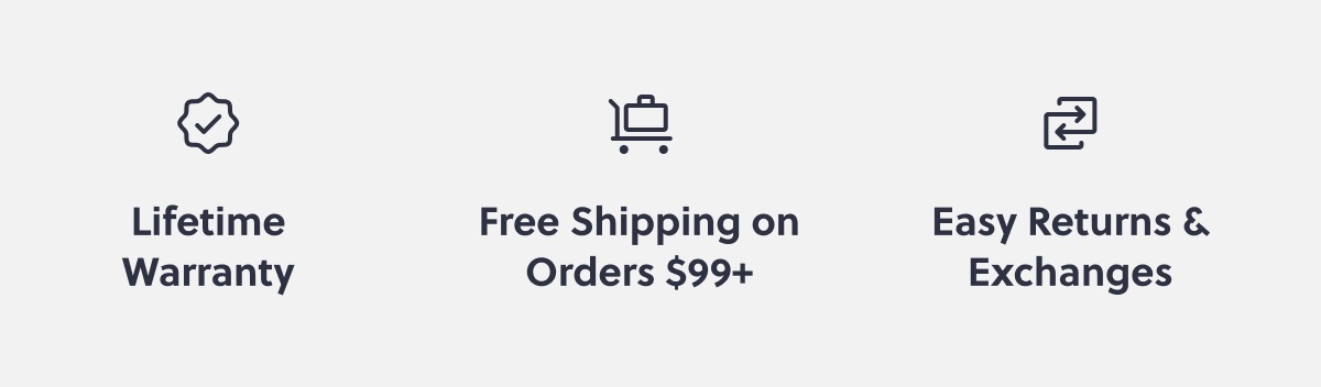 Lifetime Warranty Free Shipping on Orders $99+ Easy Returns & Exchanges