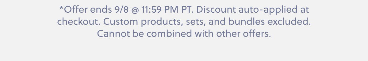 *Offer ends 9/8 @ 11:59 PM PT. Discount auto-applied at checkout. Custom products, sets, and bundles excluded. Cannot be combined with other offers.