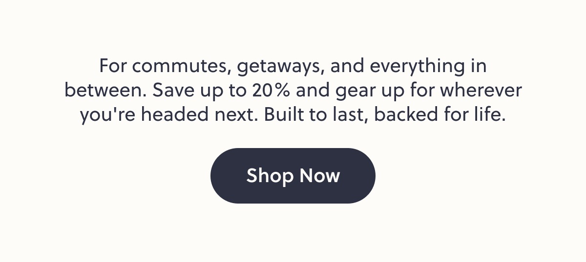 For commutes, getaways, and everything in between. Save up to 20% and gear up for wherever you're headed next. Built to last, backed for life. Shop Now