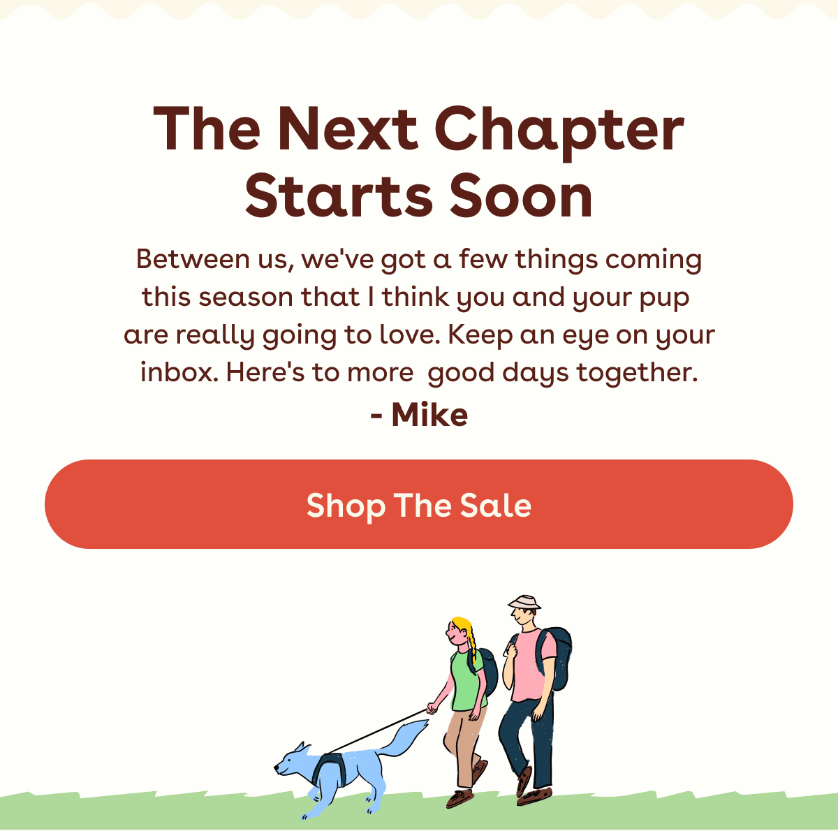 Between us, we've got a few things coming this season that I think you and your pup  are really going to love. Keep an eye on your inbox. Here's to more good days together. - Mike