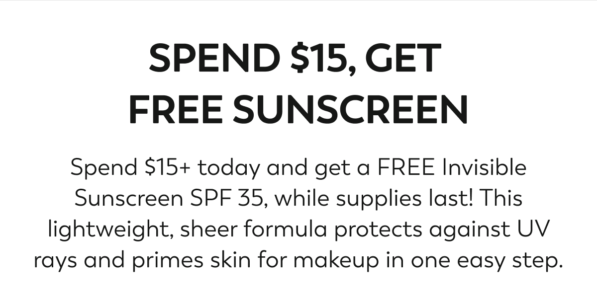 SPEND $15, GET FREE SUNSCREEN. Spend $15+ today and get a FREE Invisible Sunscreen SPF 35, while supplies last! This lightweight, sheer formula protects against UV rays and primes skin for makeup in one easy step.