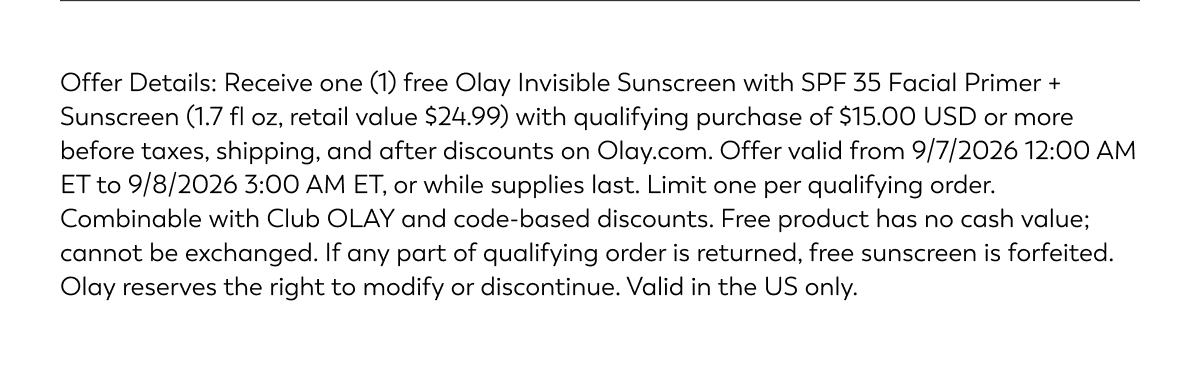 Offer Details: Receive one (1) free Olay Invisible Sunscreen with SPF 35 Facial Primer + Sunscreen (1.7 fl oz, retail value $24.99) with qualifying purchase of $15.00 USD or more before taxes, shipping, and after discounts on Olay.com. Offer valid from 9/7/2026 12:00 AM ET to 9/8/2026 3:00 AM ET, or while supplies last. Limit one per qualifying order. Combinable with Club OLAY and code-based discounts. Free product has no cash value; cannot be exchanged. If any part of qualifying order is returned, free sunscreen is forfeited. Olay reserves the right to modify or discontinue. Valid in the US only.
