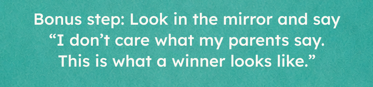 Bonus step: look in the mirror and say "I don't care what my parents say. This is what a winner looks like".