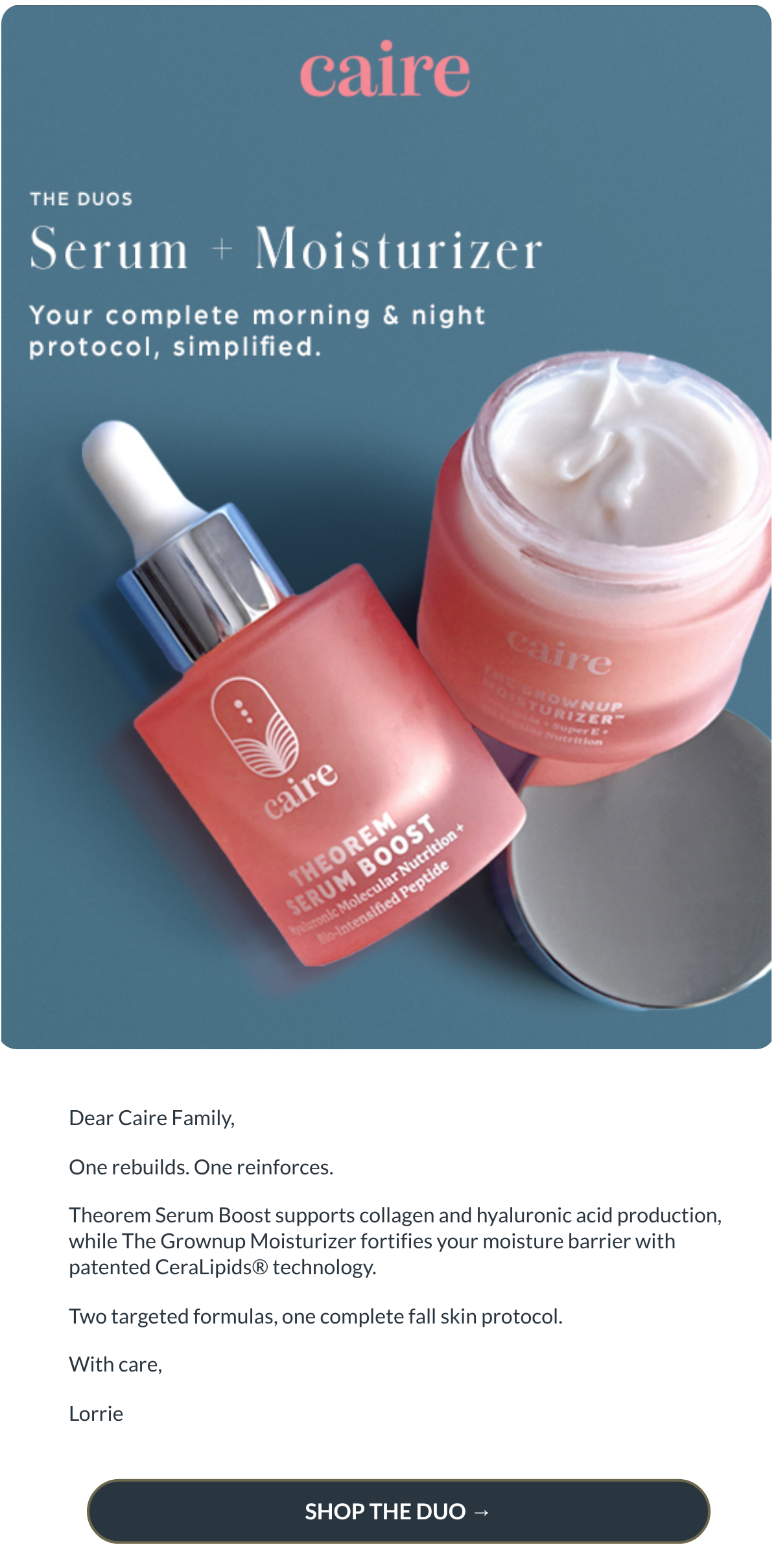  Dear Caire Family,One rebuilds. One reinforces.Theorem Serum Boost supports collagen and hyaluronic acid production, while The Grownup Moisturizer fortifies your moisture barrier with patented CeraLipids® technology.Two targeted formulas, one complete fall skin protocol.With care,Lorrie SHOP THE DUO →