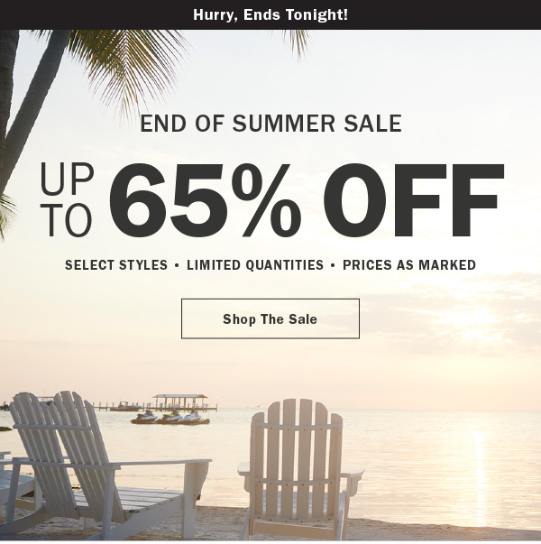 Hurry, Ends Tonight! END OF SUMMER SALE. UP TO 65% OFF. SELECT STYLES • LIMITED QUANTITIES • PRICES AS MARKED. Shop The Sale