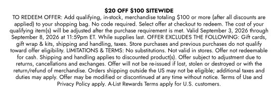 20 DOLLARS OFF 100 DOLLARS SITEWIDE. TO REDEEM OFFER: Add qualifying, in-stock, merchandise totaling 100 dollars or more (after all discounts are applied) to your shopping bag. No code required. Select offer at checkout to redeem. The cost of your qualifying item(s) will be adjusted after the purchase requirement is met. Valid September 3, 2026 through September 8, 2026 at 11:59pm ET. While supplies last. OFFER EXCLUDES THE FOLLOWING: Gift cards, gift wrap and kits, shipping and handling, taxes. Store purchases and previous purchases do not qualify toward offer eligibility. LIMITATIONS and TERMS: No substitutions. Not valid in stores. Offer not redeemable for cash. Shipping and handling applies to discounted product(s). Offer subject to adjustment due to returns, cancellations and exchanges. Offer will not be re-issued if lost, stolen or destroyed or with the return/refund of merchandise. Orders shipping outside the US may not be eligible; additional taxes and duties may apply. Offer may be modified or discontinued at any time without notice. Terms of Use and Privacy Policy apply. A-List Rewards Terms apply for U.S. customers.
