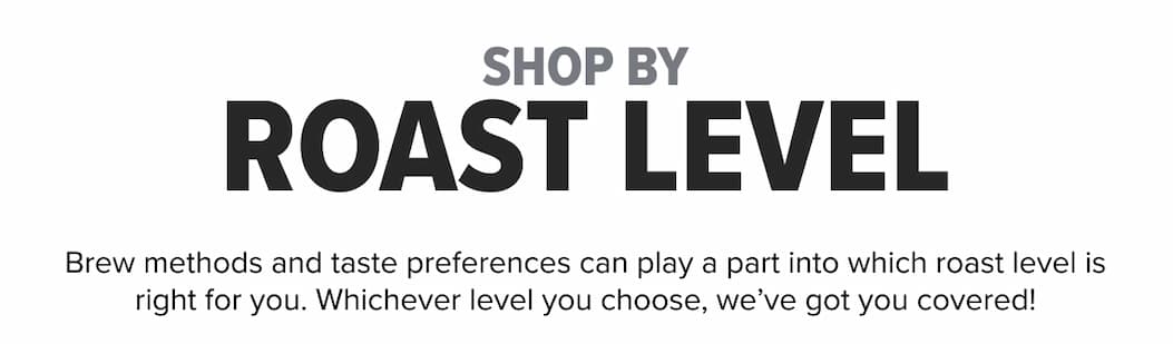 SHOP BY ROAST LEVEL Brew methods and taste preferences can play a part into which roast level is right for you. Whichever level you choose, we’ve got you covered!