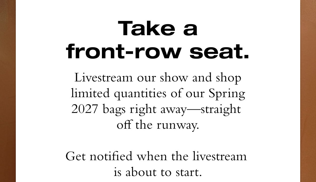 Take a front-row seat. Livestream our show and shop limited quantities of our Spring 2027 bags right away—straight  off the runway.  Get notified when the livestream  is about to start.