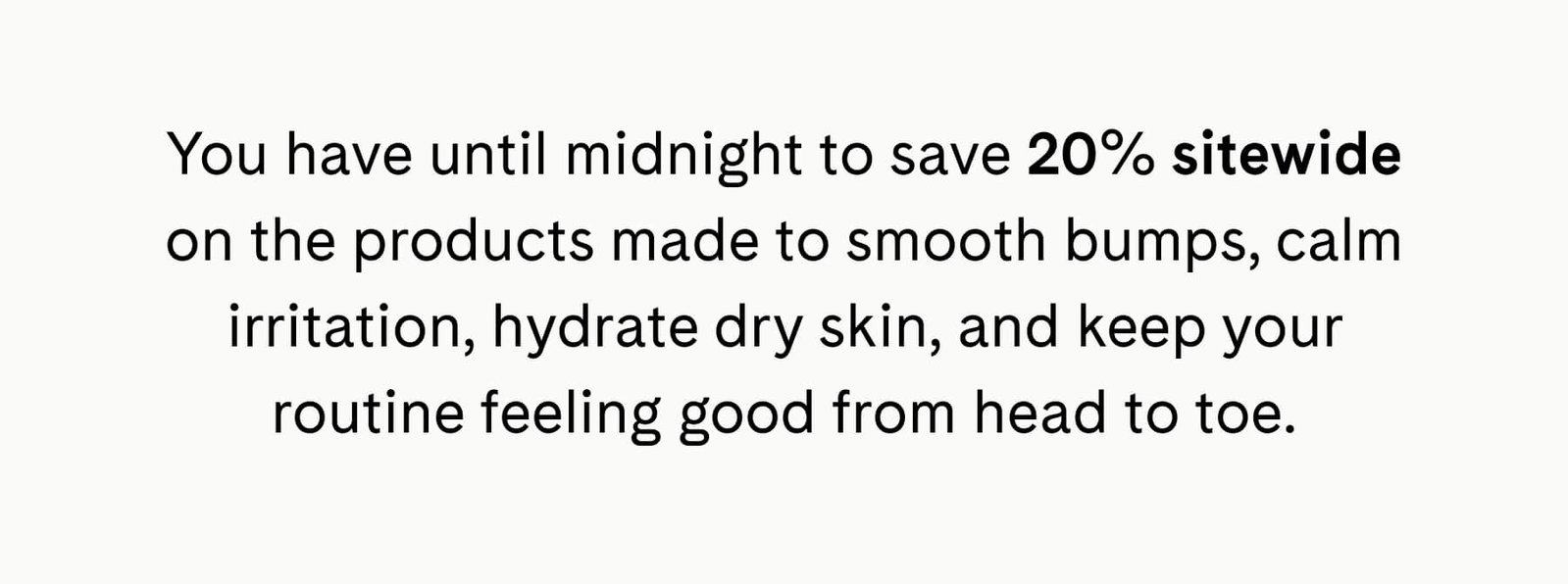 You have until midnight to save 20% sitewide on the products made to smooth bumps, calm irritation, hydrate dry skin, and keep your routine feeling good from head to toe.