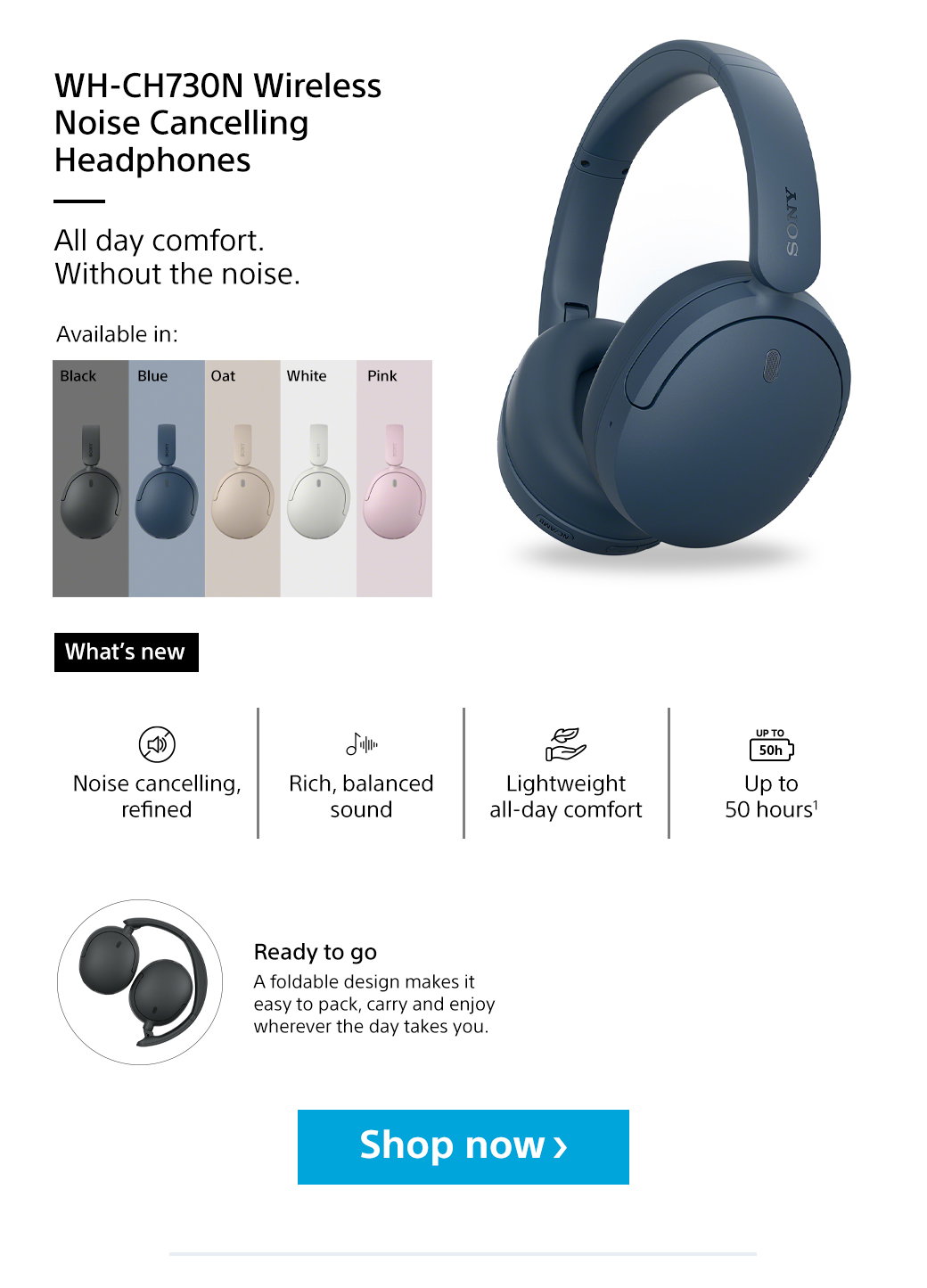WH-CH730N Wireless Noise Cancelling Headphones | All day comfort. Without the noise. Available in: Black, Blue, Oat, White, Pink | What's new | Noise cancelling, refined | Rich, balanced sound | Lightweight all-day comfort | Up to 50 hours1 | Ready to go | A foldable design makes it easy to pack, carry and enjoy wherever the day takes you. Shop now
