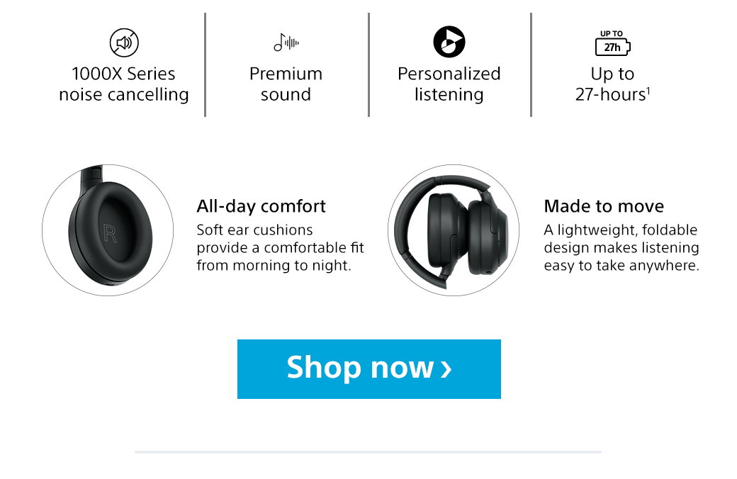 1000X Series noise cancelling | Premium sound | Personalized listening | Up to 27-hours1 | All-day comfort - Soft ear cushions provide a comfortable fit from morning to night. | Made to move - A lightweight, foldable design makes listening easy to take anywhere. Shop now