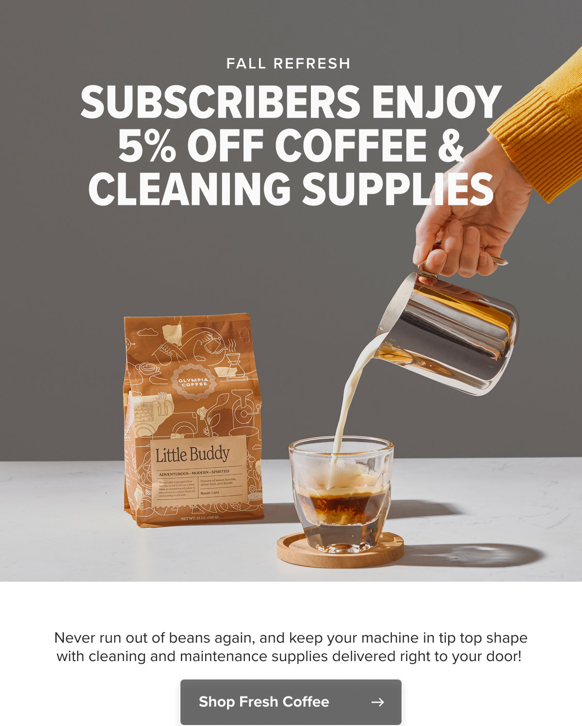 FALL REFRESH  SUBSCRIBERS ENJOY 5% OFF COFFEE & CLEANING SUPPLIES Never run out of beans again, and keep your machine in tip top shape with cleaning and maintenance supplies delivered right to your door!    CTA: Shop Fresh Coffee