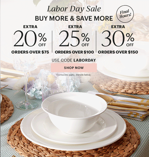 Labor Dy Sale BUY MORE & SAVE MORE EXTRA 20% OFF ORDERS OVER $75 EXTRA 25% OFF ORDERS OVER $100 EXTRA 30% OFF ORDERS OVER $150 USE CODE LABORDAY SHOP NOW Exclusions apply. Details below.