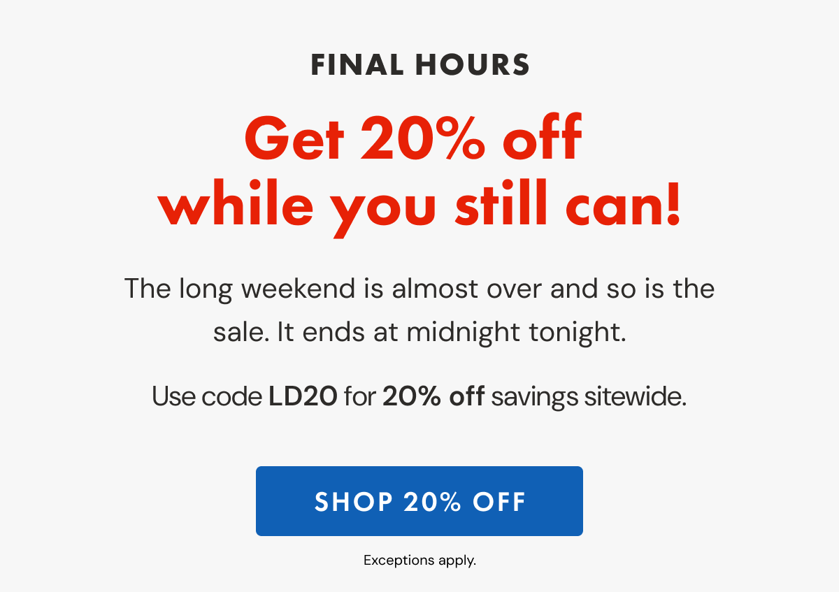 FINAL HOURS | Shop the Labor Day Sale while you still can! | The long weekend is almost over and so is the sale. It ends at midnight tonight. | Use code LD20 for 20% off sitewide. | SHOP 20% OFF