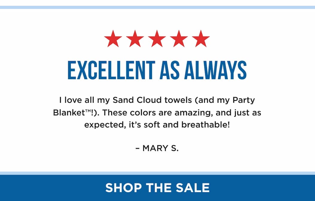 Excellent as Always I love all my Sand Cloud towels (and my Party Blanket™!). These colors are amazing, and just as expected, it’s soft and breathable! – MARY S. SHOP THE SALE
