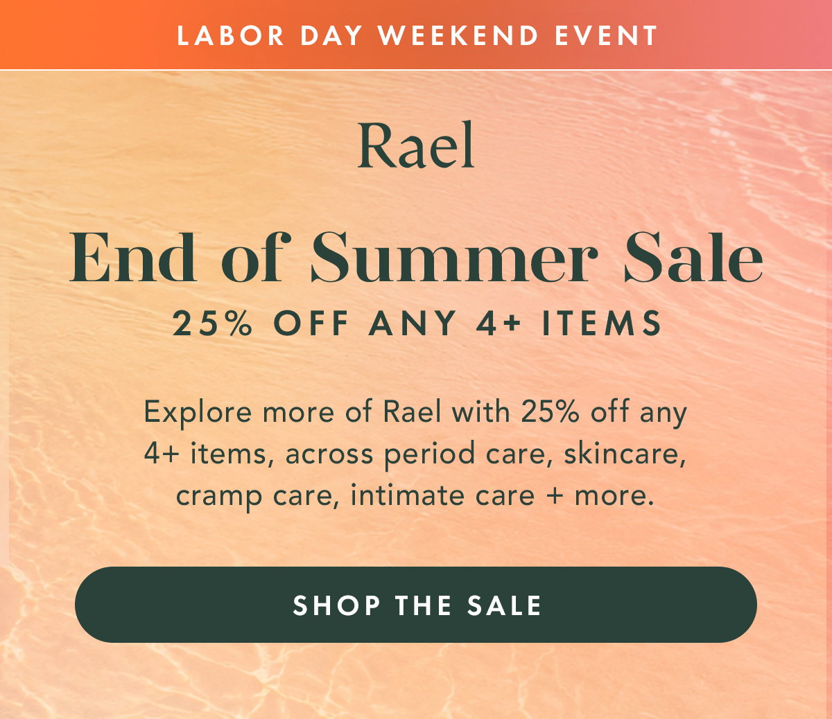 LABOR DAY WEEKEND EVENT. END OF SUMMER SALE.  25% OFF ANY 4+ ITEMS.  Explore more of Rael with 25% off any 4+ items, across period care, skincare, cramp care, intimate care + more. Shop the Sale