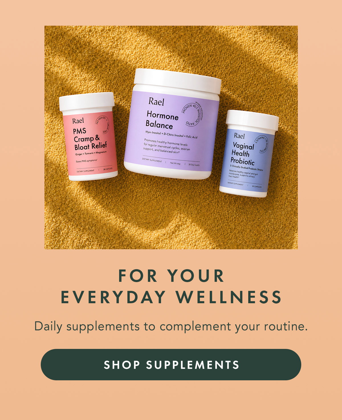 FOR YOUR EVERYDAY WELLNESS. Daily supplements to complement your routine. SHOP SUPPLEMENTS