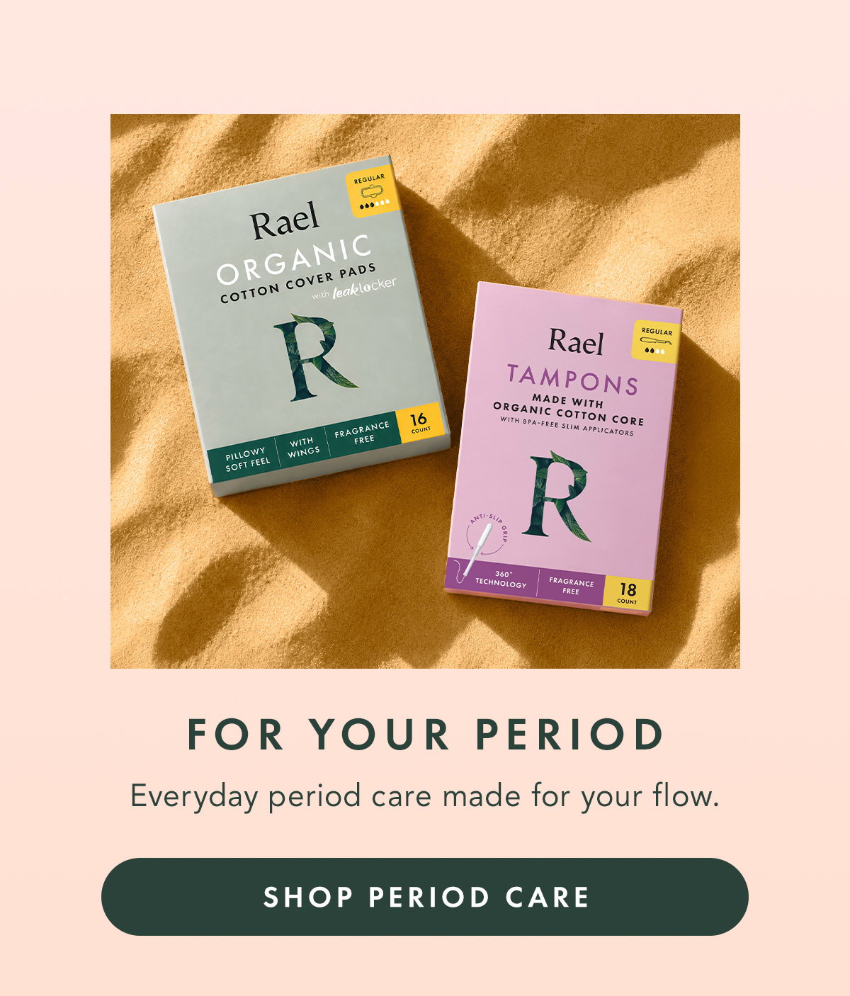 FOR YOUR PERIOD. Everyday period care made for your flow. SHOP PERIOD CARE