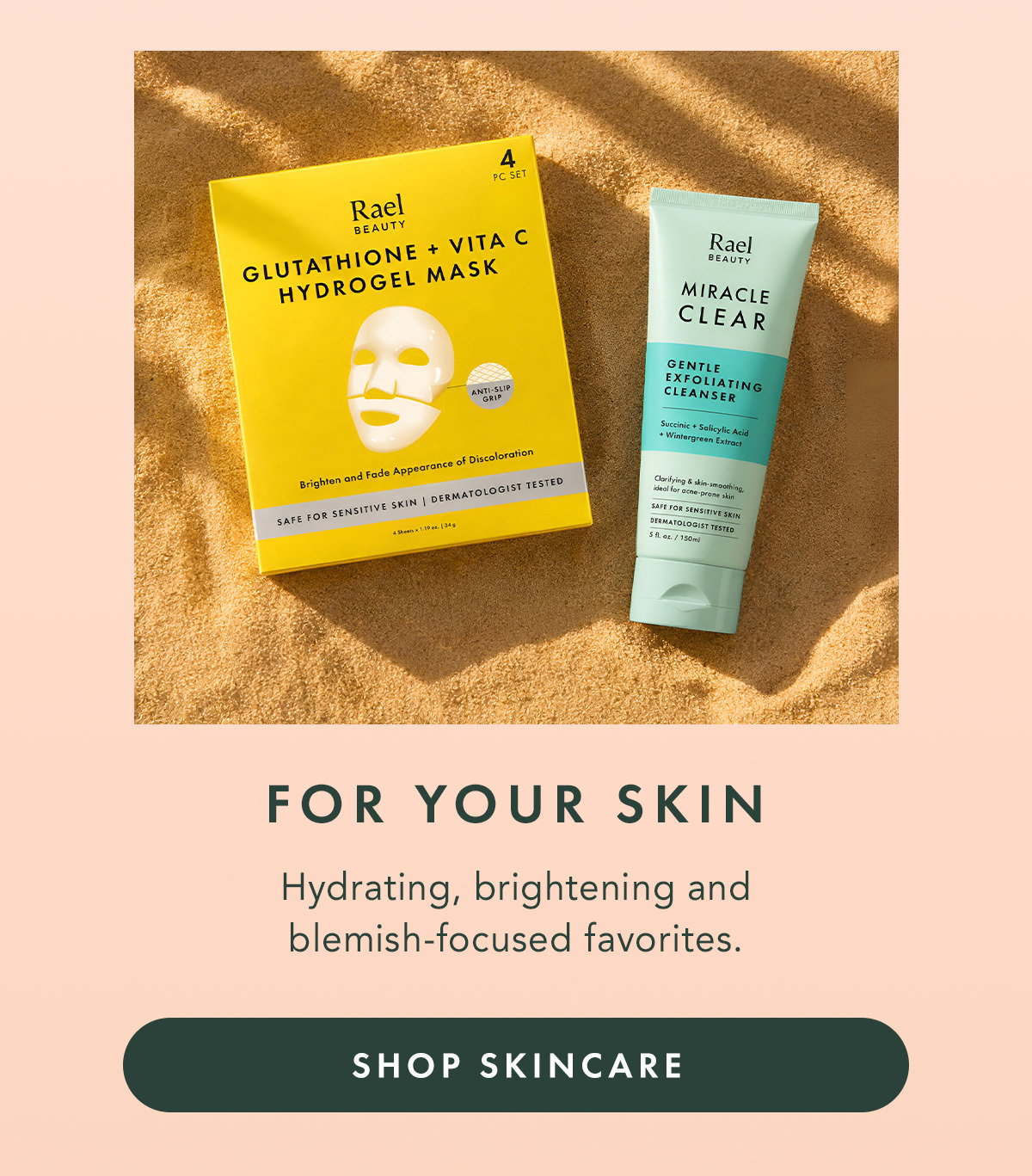 FOR YOUR SKIN. Hydrating, brightening and blemish-focused favorites. SHOP SKINCARE