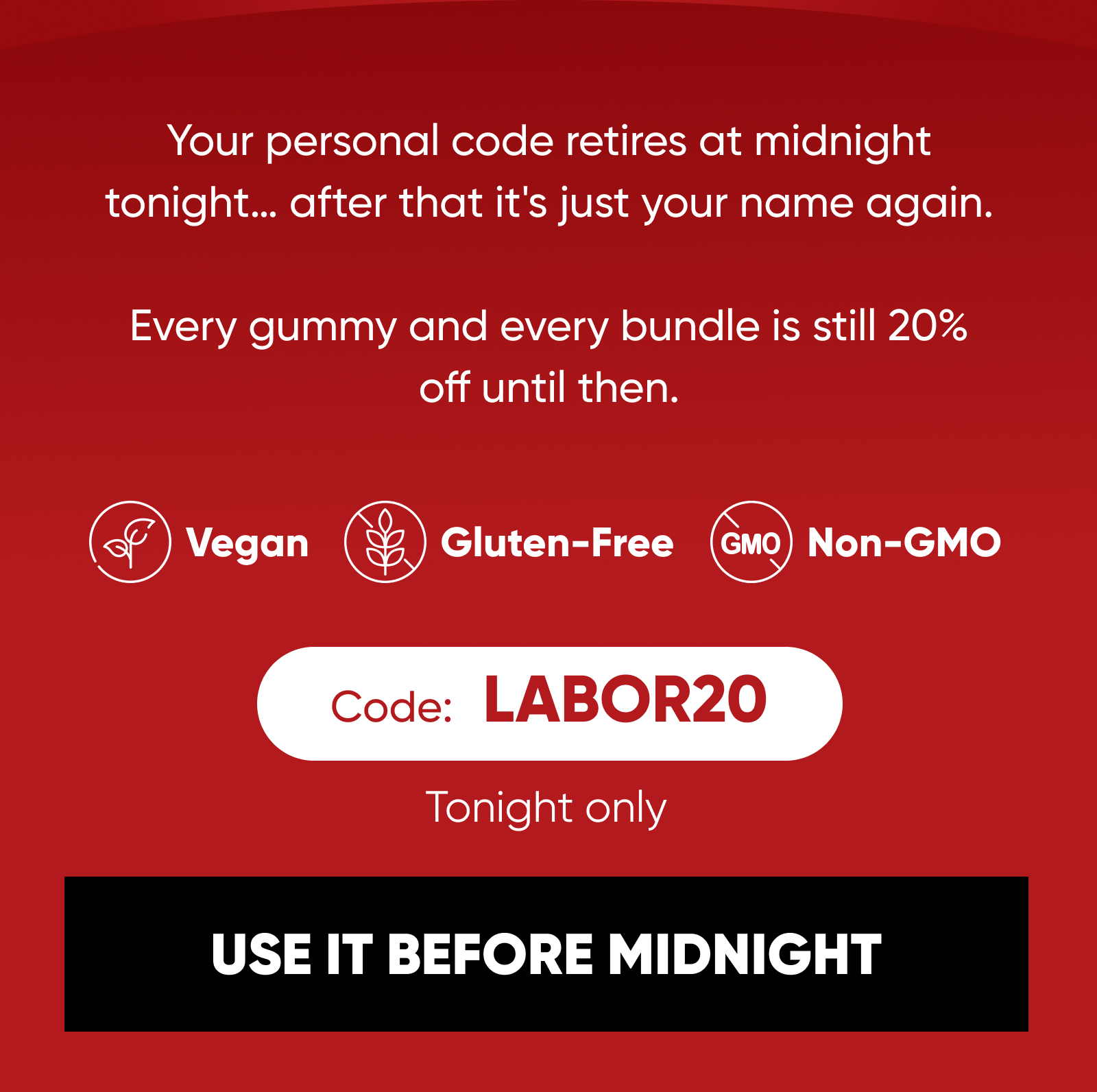 Your personal code retires at midnight tonight… after that it's just your name again.  Every gummy and every bundle is still 20% off until then. Vegan · Gluten-Free · Non-GMO   Code:   LABOR20  Tonight only  USE IT BEFORE MIDNIGHT 