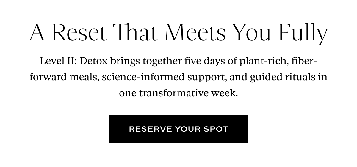 A Reset That Meets You Fully: Level II: Detox brings together five days of plant-rich, fiber-forward meals, science-informed support, and guided rituals in one transformative week.