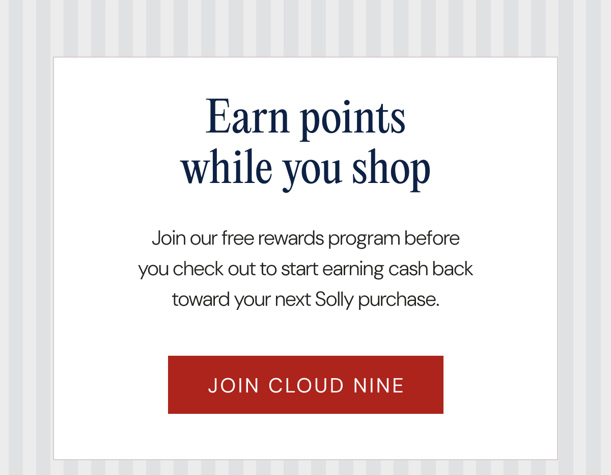 Earn points while you shop - Join our free rewards program before you check out to start earning cash back toward your next Solly purchase. | JOIN CLOUD NINE