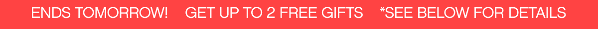 ENDS TOMORROW! GET UP TO 2 FREE GIFTS *SEE BELOW FOR DETAILS