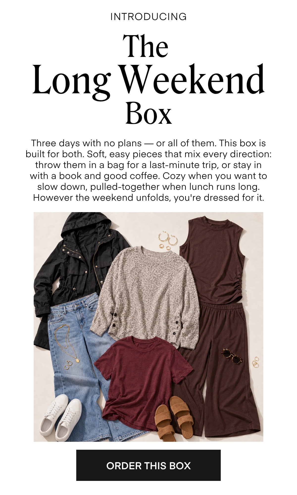 INTRODUCING The Long Weekend Box Three days with no plans — or all of them. This box is built for both. Soft, easy pieces that mix every direction: throw them in a bag for a last-minute trip, or stay in with a book and good coffee. Cozy when you want to slow down, pulled-together when lunch runs long. However the weekend unfolds, you're dressed for it.