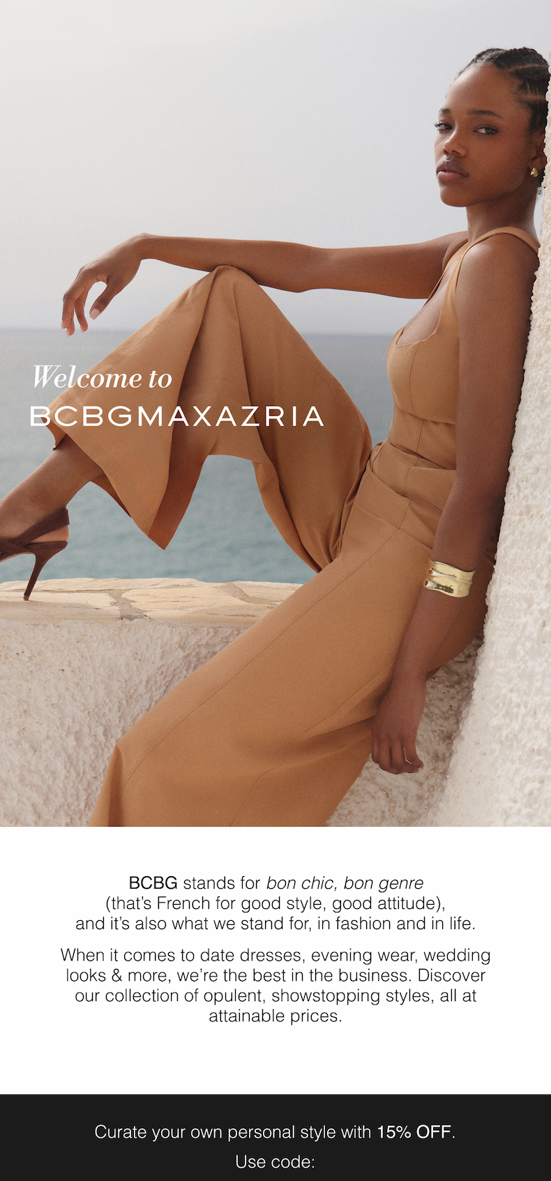 Welcome to BCBGMAXAZRIA | BCBG stands for bon chic, bon genre (that’s French for good style, good attitude), and it’s also what we stand for, in fashion and in life. When it comes to date dresses, evening wear, wedding looks & more, we’re the best in the business. Discover our collection of opulent, showstopping styles, all at attainable prices. Curate your own personal style with 15% OFF. Use code: