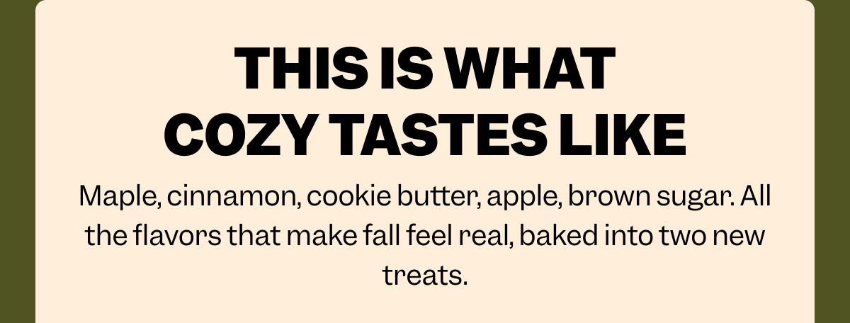 THIS IS WHAT COZY TASTES LIKE Maple, cinnamon, cookie butter, apple, brown sugar. All the flavors that make fall feel real, baked into two new treats.