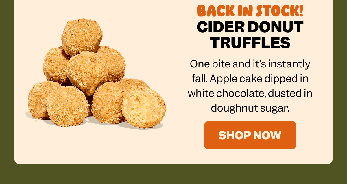 BACK IN STOCK! CIDER DONUT TRUFFLES One bite and it’s instantly fall. Apple cake dipped in white chocolate, dusted in doughnut sugar. SHOP NOW
