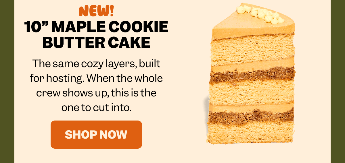 NEW! 10” MAPLE COOKIE BUTTER CAKE The same cozy layers, built for hosting. When the whole crew shows up, this is the one to cut into. SHOP NOW