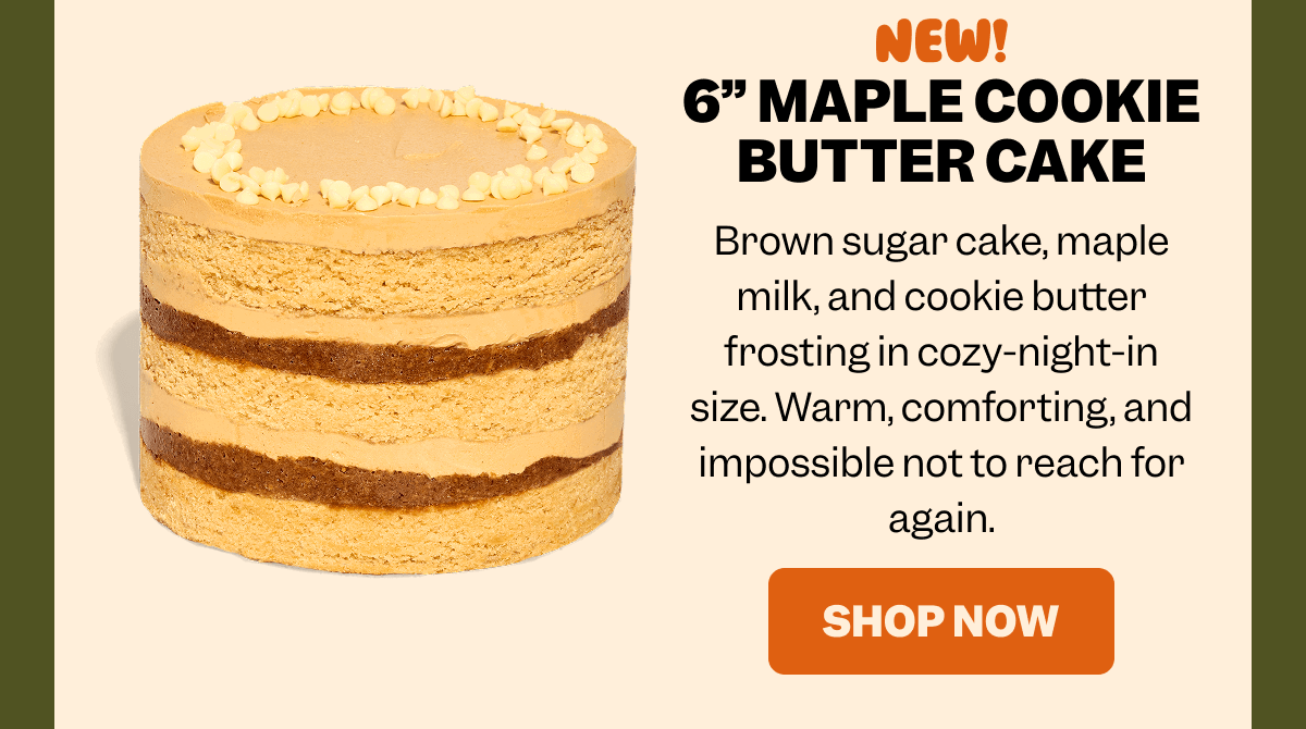 NEW! 6” MAPLE COOKIE BUTTER CAKE Brown sugar cake, maple milk, and cookie butter frosting in cozy-night-in size. Warm, comforting, and impossible not to reach for again. SHOP NOW